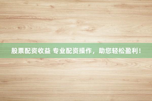 股票配资收益 专业配资操作，助您轻松盈利！