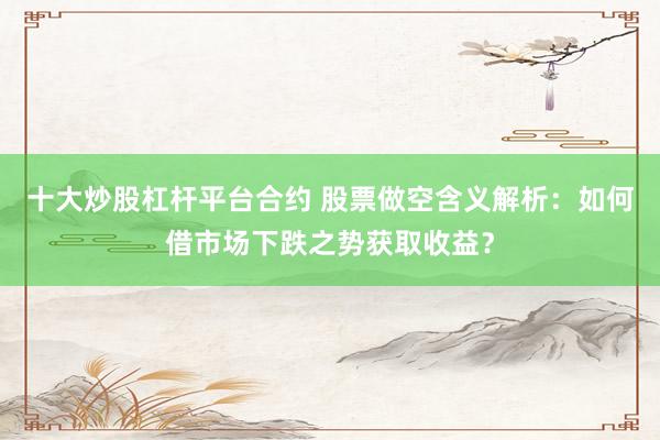十大炒股杠杆平台合约 股票做空含义解析：如何借市场下跌之势获取收益？