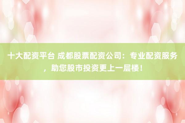 十大配资平台 成都股票配资公司：专业配资服务，助您股市投资更上一层楼！