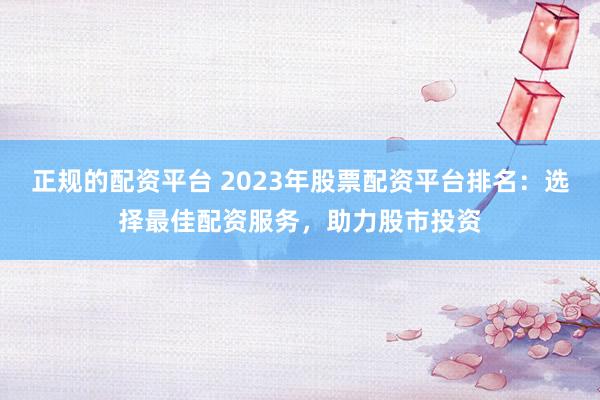 正规的配资平台 2023年股票配资平台排名:选择最佳配资服务,助力股市投资