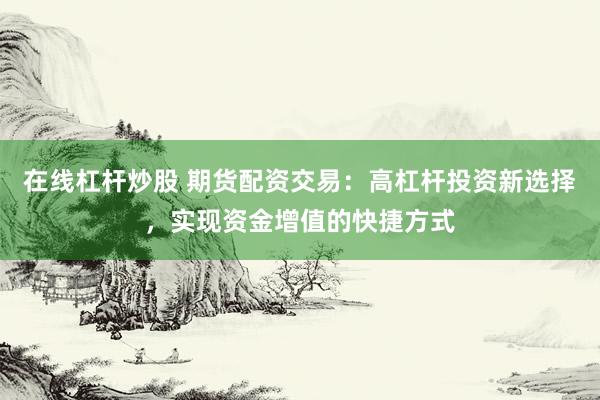 在线杠杆炒股 期货配资交易:高杠杆投资新选择,实现资金增值的快捷方式