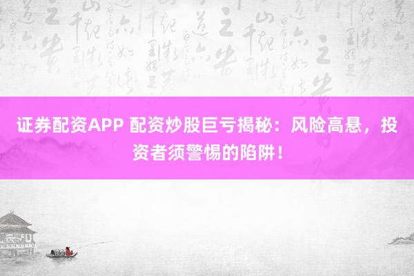 证券配资APP 配资炒股巨亏揭秘：风险高悬，投资者须警惕的陷阱！