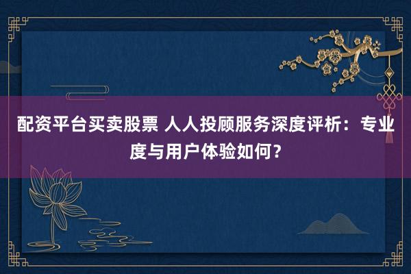 配资平台买卖股票 人人投顾服务深度评析:专业度与用户体验如何?