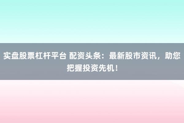 实盘股票杠杆平台 配资头条:最新股市资讯,助您把握投资先机!