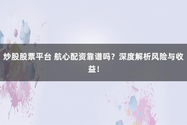 炒股股票平台 航心配资靠谱吗？深度解析风险与收益！