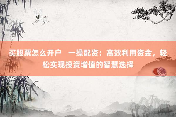买股票怎么开户   一操配资：高效利用资金，轻松实现投资增值的智慧选择