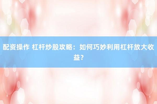 配资操作 杠杆炒股攻略：如何巧妙利用杠杆放大收益？