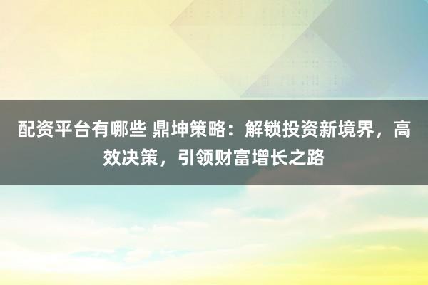 配资平台有哪些 鼎坤策略：解锁投资新境界，高效决策，引领财富增长之路