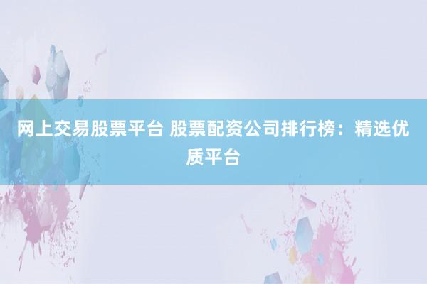 网上交易股票平台 股票配资公司排行榜：精选优质平台
