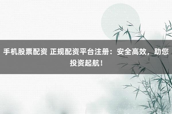 手机股票配资 正规配资平台注册:安全高效,助您投资起航!