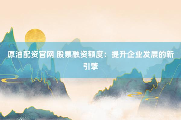原油配资官网 股票融资额度：提升企业发展的新引擎