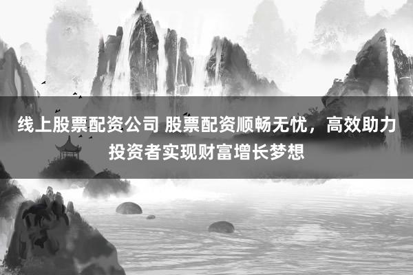 线上股票配资公司 股票配资顺畅无忧，高效助力投资者实现财富增长梦想
