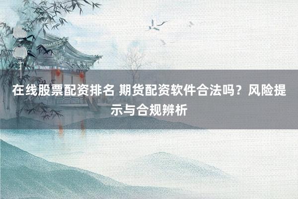 在线股票配资排名 期货配资软件合法吗？风险提示与合规辨析