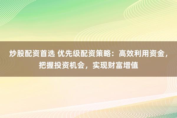 炒股配资首选 优先级配资策略：高效利用资金，把握投资机会，实现财富增值
