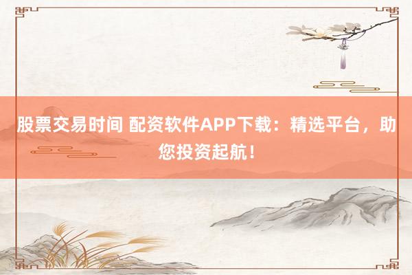 股票交易时间 配资软件APP下载：精选平台，助您投资起航！