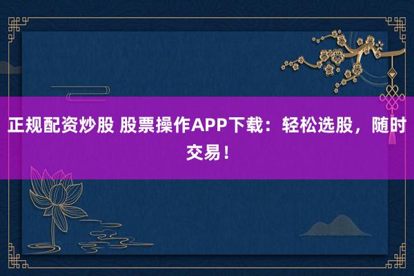 正规配资炒股 股票操作APP下载：轻松选股，随时交易！