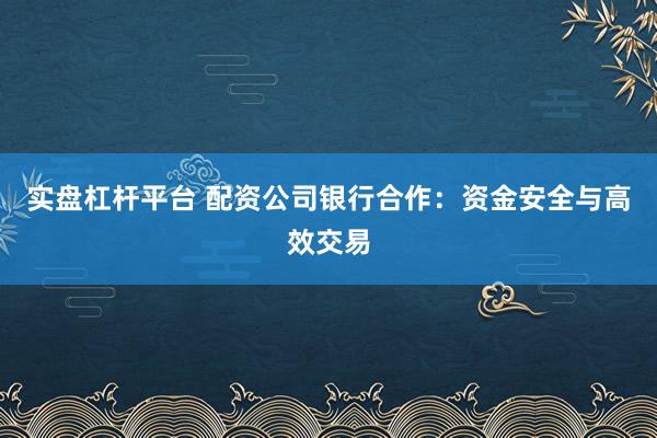 实盘杠杆平台 配资公司银行合作：资金安全与高效交易