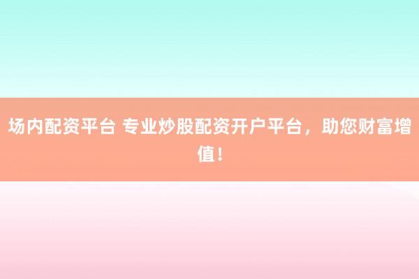 场内配资平台 专业炒股配资开户平台，助您财富增值！
