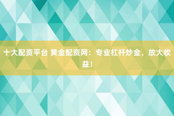 十大配资平台 黄金配资网：专业杠杆炒金，放大收益！