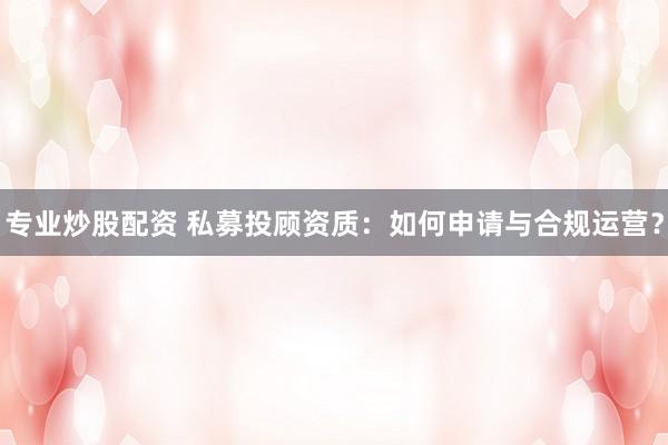 专业炒股配资 私募投顾资质：如何申请与合规运营？
