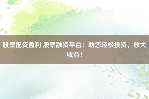 股票配资盈利 股票融资平台：助您轻松投资，放大收益！