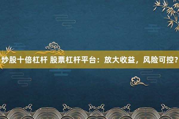 炒股十倍杠杆 股票杠杆平台:放大收益,风险可控?