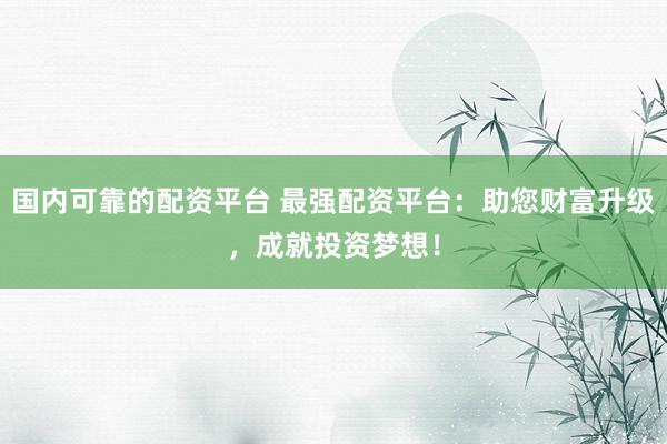 国内可靠的配资平台 最强配资平台：助您财富升级，成就投资梦想！