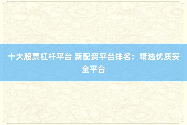 十大股票杠杆平台 新配资平台排名：精选优质安全平台