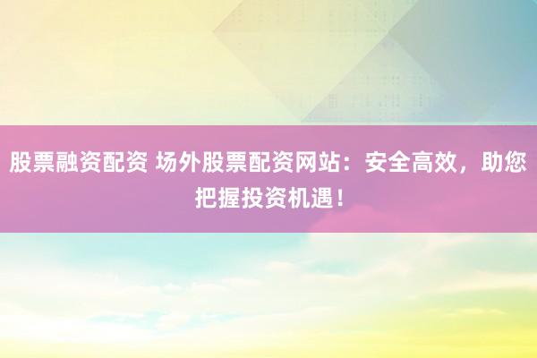 股票融资配资 场外股票配资网站：安全高效，助您把握投资机遇！