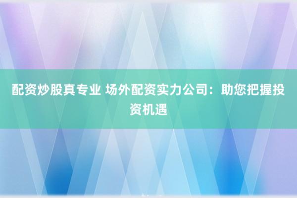 配资炒股真专业 场外配资实力公司:助您把握投资机遇