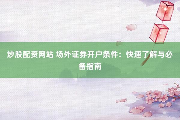 炒股配资网站 场外证券开户条件:快速了解与必备指南