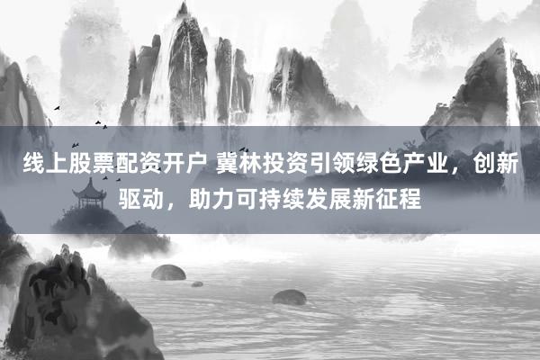 线上股票配资开户 冀林投资引领绿色产业，创新驱动，助力可持续发展新征程