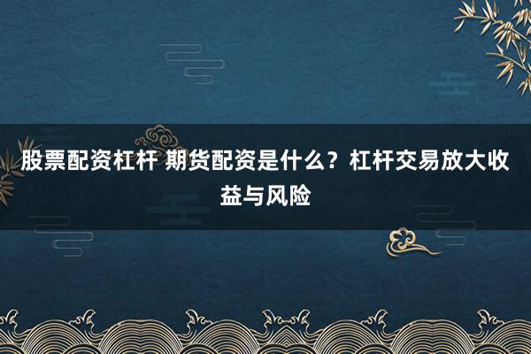 股票配资杠杆 期货配资是什么？杠杆交易放大收益与风险