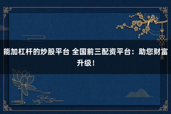 能加杠杆的炒股平台 全国前三配资平台:助您财富升级!