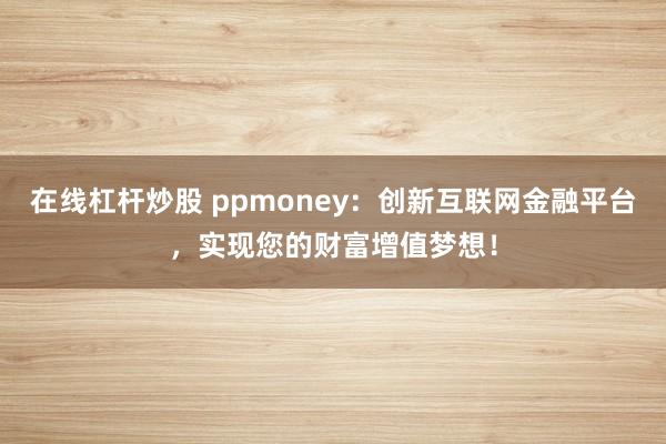 在线杠杆炒股 ppmoney:创新互联网金融平台,实现您的财富增值梦想!
