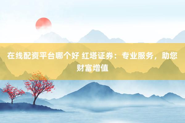 在线配资平台哪个好 红塔证券：专业服务，助您财富增值