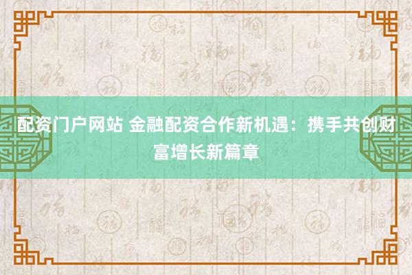 配资门户网站 金融配资合作新机遇：携手共创财富增长新篇章