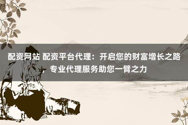 配资网站 配资平台代理:开启您的财富增长之路,专业代理服务助您一臂之力
