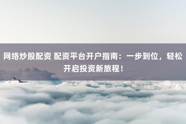 网络炒股配资 配资平台开户指南：一步到位，轻松开启投资新旅程！