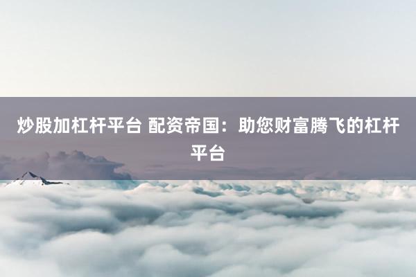 炒股加杠杆平台 配资帝国：助您财富腾飞的杠杆平台