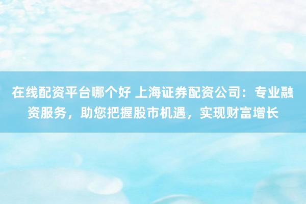 在线配资平台哪个好 上海证券配资公司：专业融资服务，助您把握股市机遇，实现财富增长