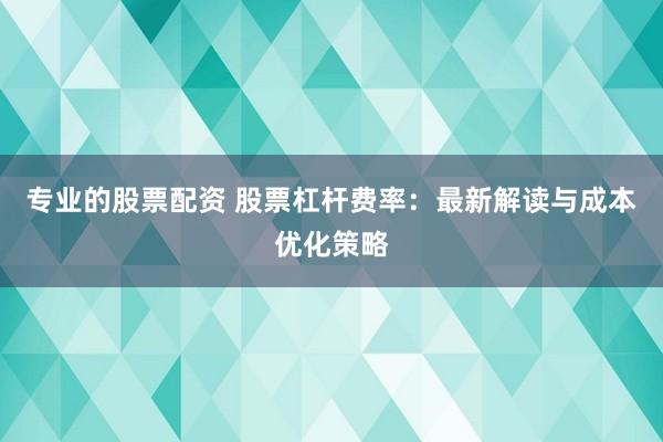 专业的股票配资 股票杠杆费率：最新解读与成本优化策略