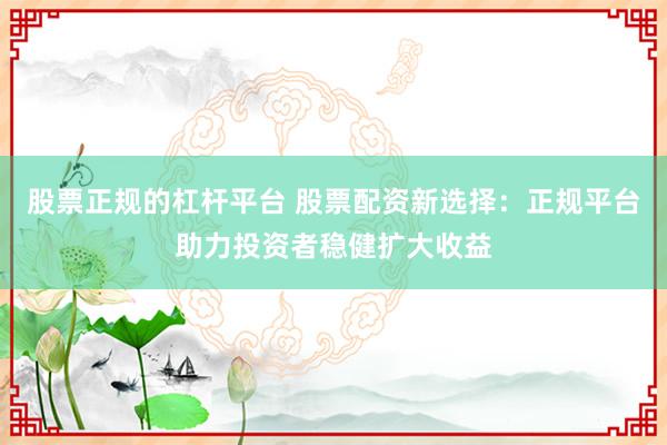 股票正规的杠杆平台 股票配资新选择:正规平台助力投资者稳健扩大收益
