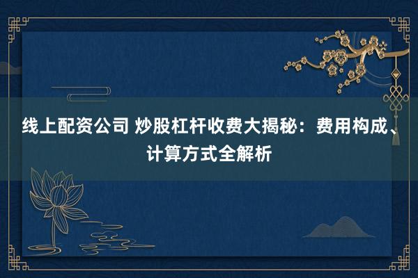 线上配资公司 炒股杠杆收费大揭秘：费用构成、计算方式全解析