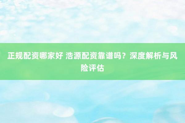 正规配资哪家好 浩源配资靠谱吗?深度解析与风险评估
