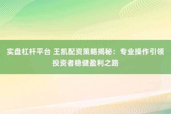 实盘杠杆平台 王凯配资策略揭秘：专业操作引领投资者稳健盈利之路