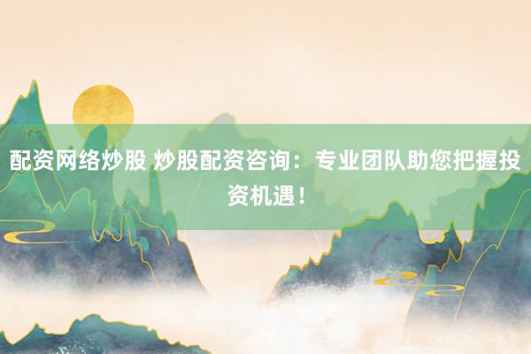 配资网络炒股 炒股配资咨询：专业团队助您把握投资机遇！