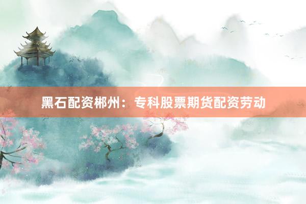 黑石配资郴州:专科股票期货配资劳动