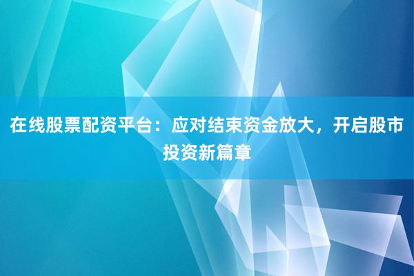 在线股票配资平台:应对结束资金放大,开启股市投资新篇章