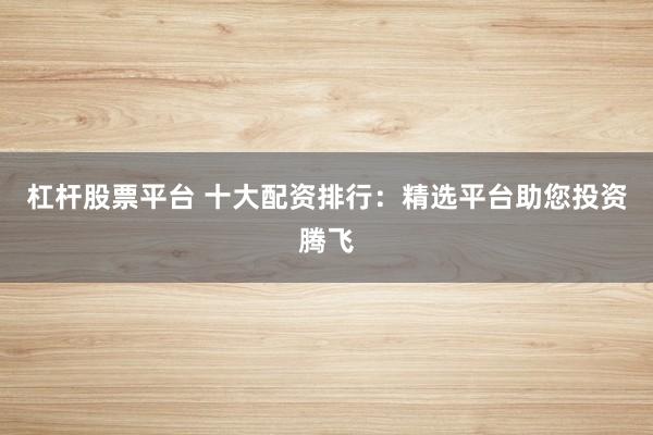 杠杆股票平台 十大配资排行：精选平台助您投资腾飞